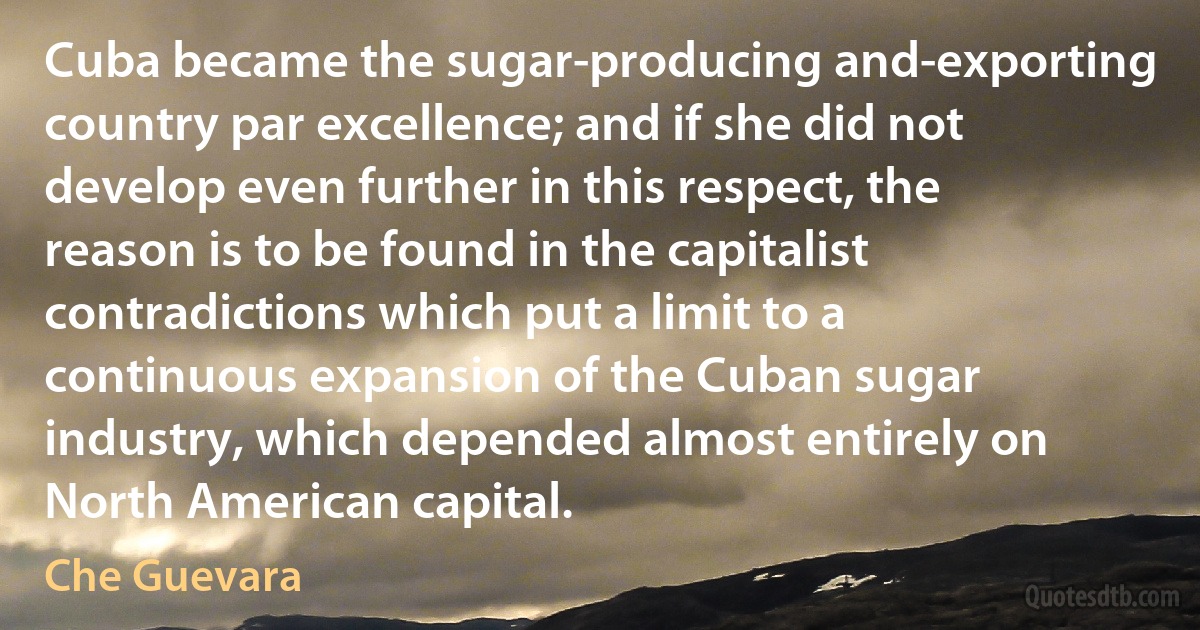 Cuba became the sugar-producing and-exporting country par excellence; and if she did not develop even further in this respect, the reason is to be found in the capitalist contradictions which put a limit to a continuous expansion of the Cuban sugar industry, which depended almost entirely on North American capital. (Che Guevara)