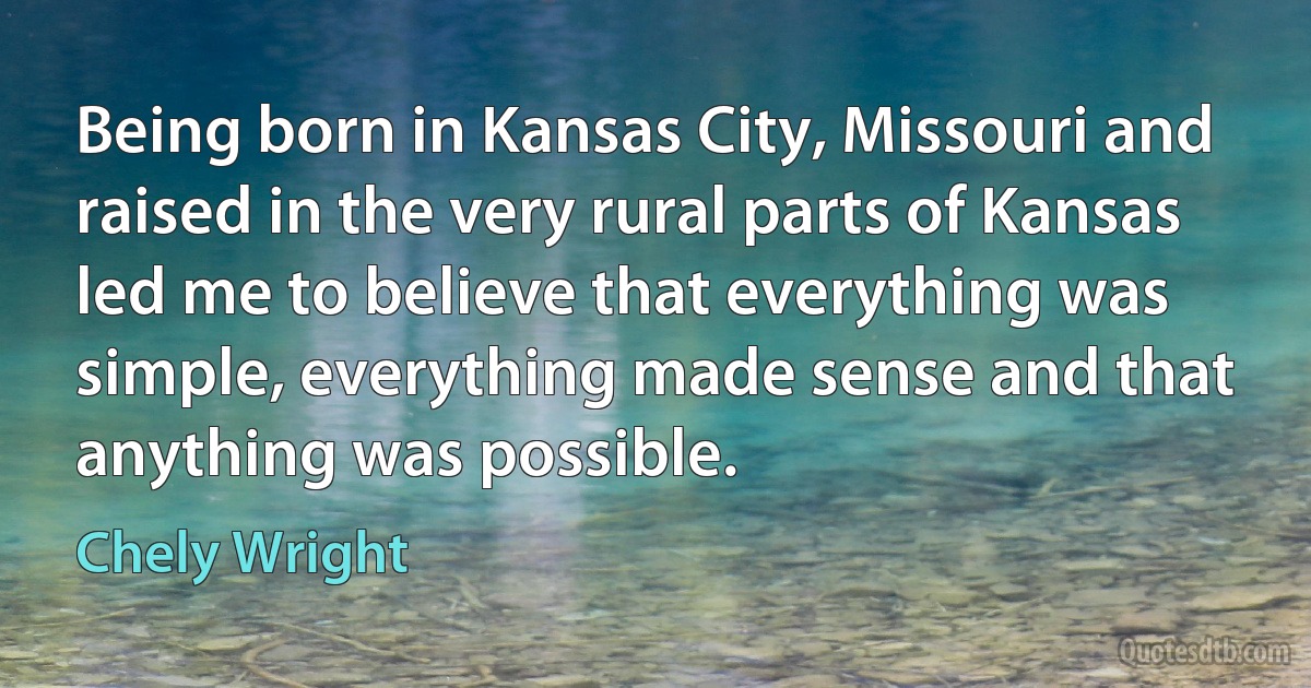 Being born in Kansas City, Missouri and raised in the very rural parts of Kansas led me to believe that everything was simple, everything made sense and that anything was possible. (Chely Wright)