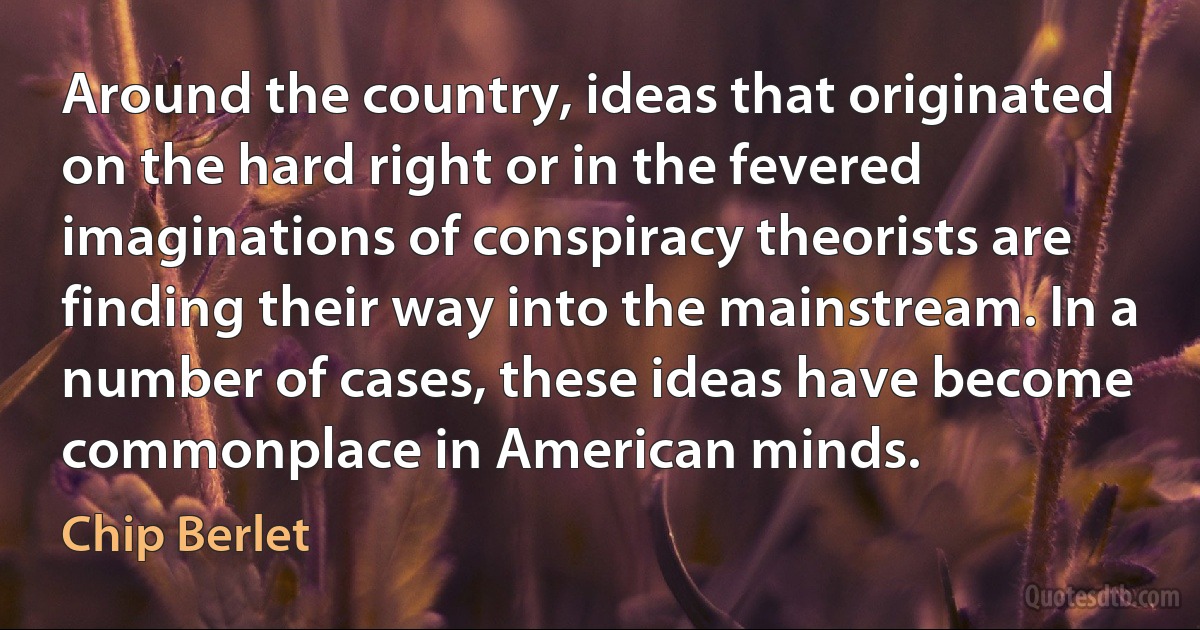 Around the country, ideas that originated on the hard right or in the fevered imaginations of conspiracy theorists are finding their way into the mainstream. In a number of cases, these ideas have become commonplace in American minds. (Chip Berlet)