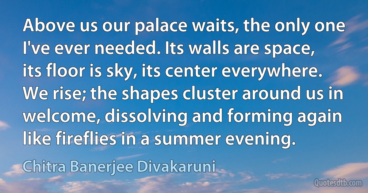 Above us our palace waits, the only one I've ever needed. Its walls are space, its floor is sky, its center everywhere. We rise; the shapes cluster around us in welcome, dissolving and forming again like fireflies in a summer evening. (Chitra Banerjee Divakaruni)