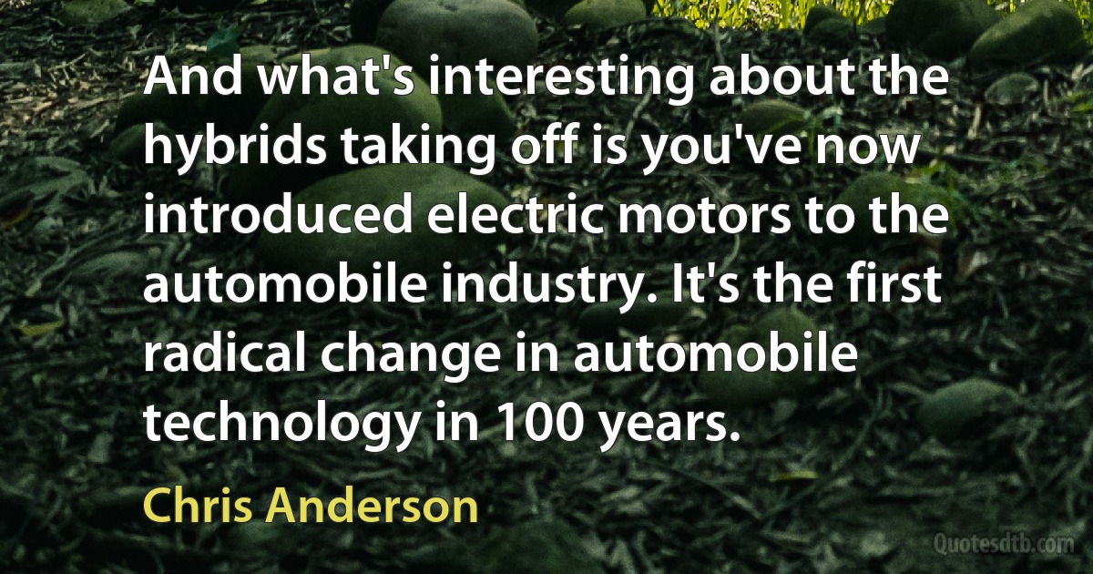 And what's interesting about the hybrids taking off is you've now introduced electric motors to the automobile industry. It's the first radical change in automobile technology in 100 years. (Chris Anderson)