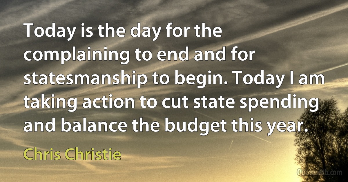 Today is the day for the complaining to end and for statesmanship to begin. Today I am taking action to cut state spending and balance the budget this year. (Chris Christie)