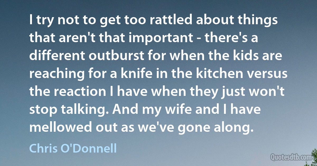 I try not to get too rattled about things that aren't that important - there's a different outburst for when the kids are reaching for a knife in the kitchen versus the reaction I have when they just won't stop talking. And my wife and I have mellowed out as we've gone along. (Chris O'Donnell)