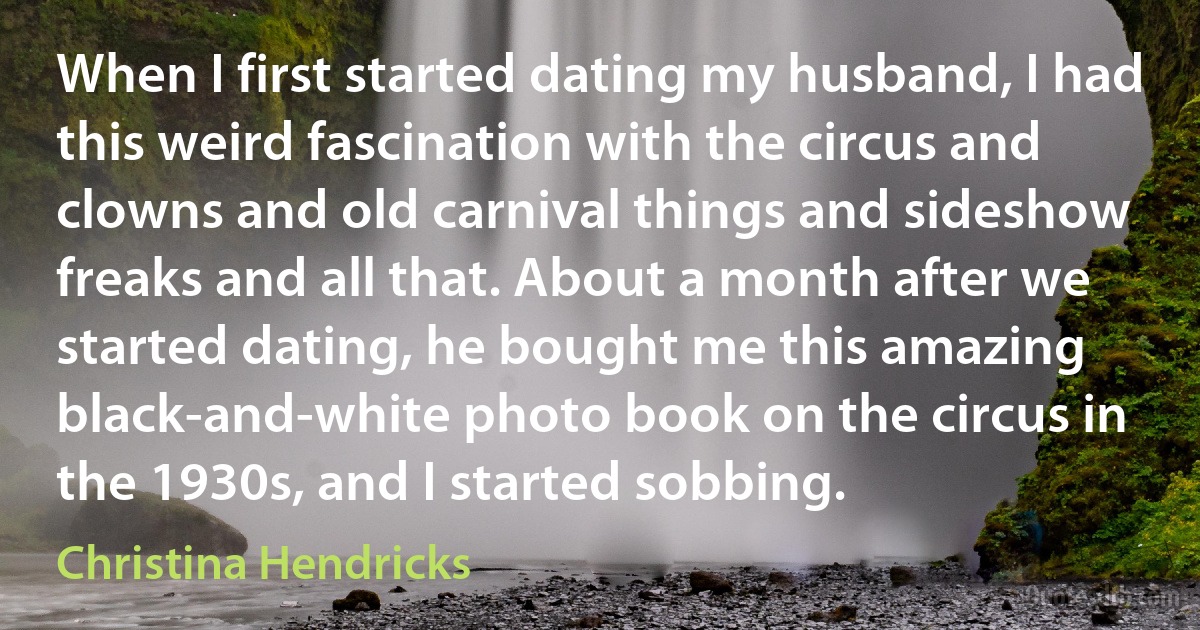 When I first started dating my husband, I had this weird fascination with the circus and clowns and old carnival things and sideshow freaks and all that. About a month after we started dating, he bought me this amazing black-and-white photo book on the circus in the 1930s, and I started sobbing. (Christina Hendricks)