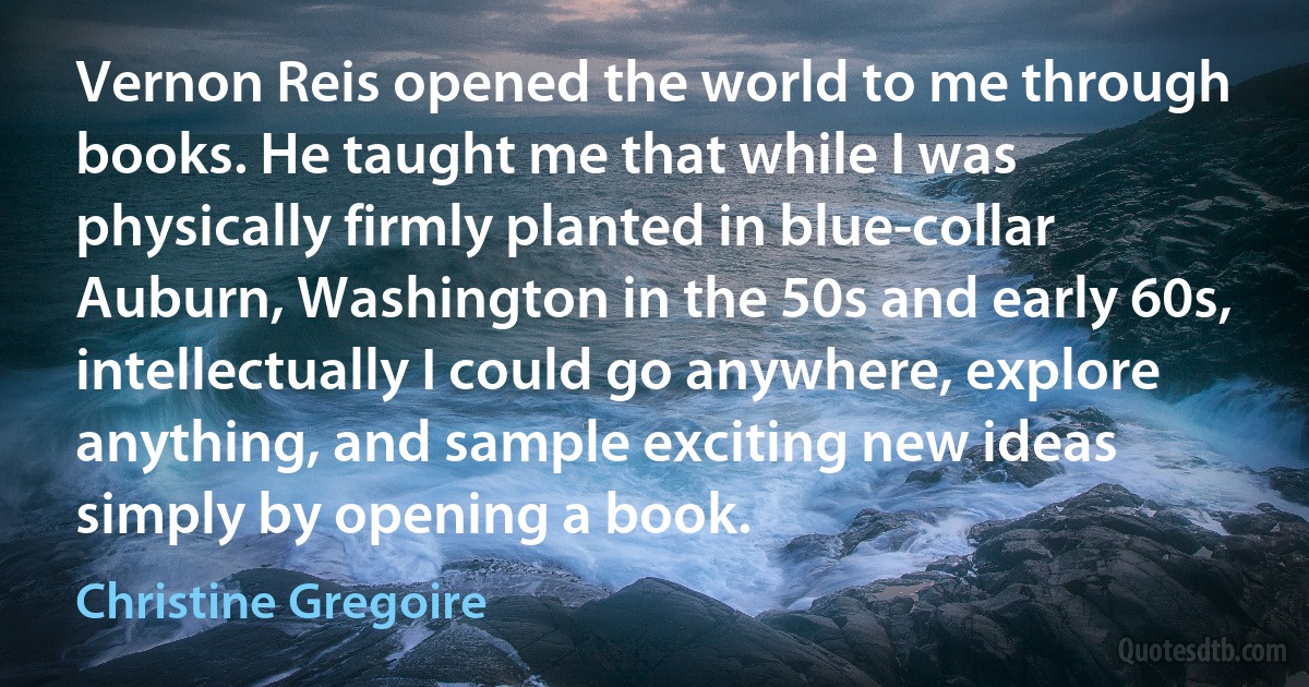 Vernon Reis opened the world to me through books. He taught me that while I was physically firmly planted in blue-collar Auburn, Washington in the 50s and early 60s, intellectually I could go anywhere, explore anything, and sample exciting new ideas simply by opening a book. (Christine Gregoire)