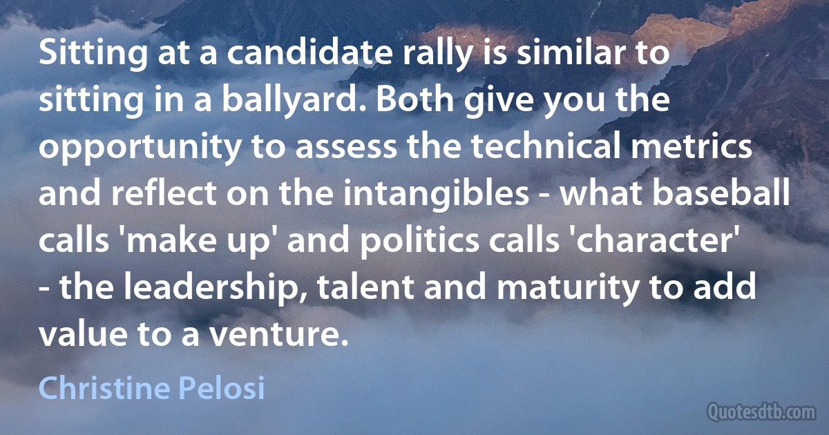 Sitting at a candidate rally is similar to sitting in a ballyard. Both give you the opportunity to assess the technical metrics and reflect on the intangibles - what baseball calls 'make up' and politics calls 'character' - the leadership, talent and maturity to add value to a venture. (Christine Pelosi)