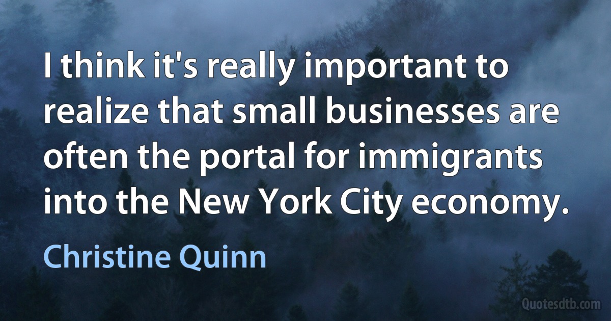 I think it's really important to realize that small businesses are often the portal for immigrants into the New York City economy. (Christine Quinn)