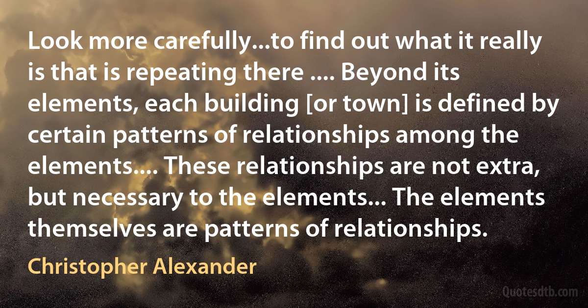 Look more carefully...to find out what it really is that is repeating there .... Beyond its elements, each building [or town] is defined by certain patterns of relationships among the elements.... These relationships are not extra, but necessary to the elements... The elements themselves are patterns of relationships. (Christopher Alexander)