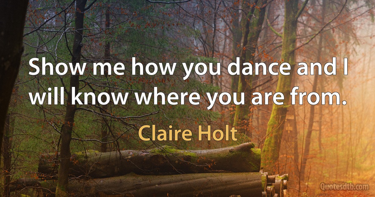 Show me how you dance and I will know where you are from. (Claire Holt)