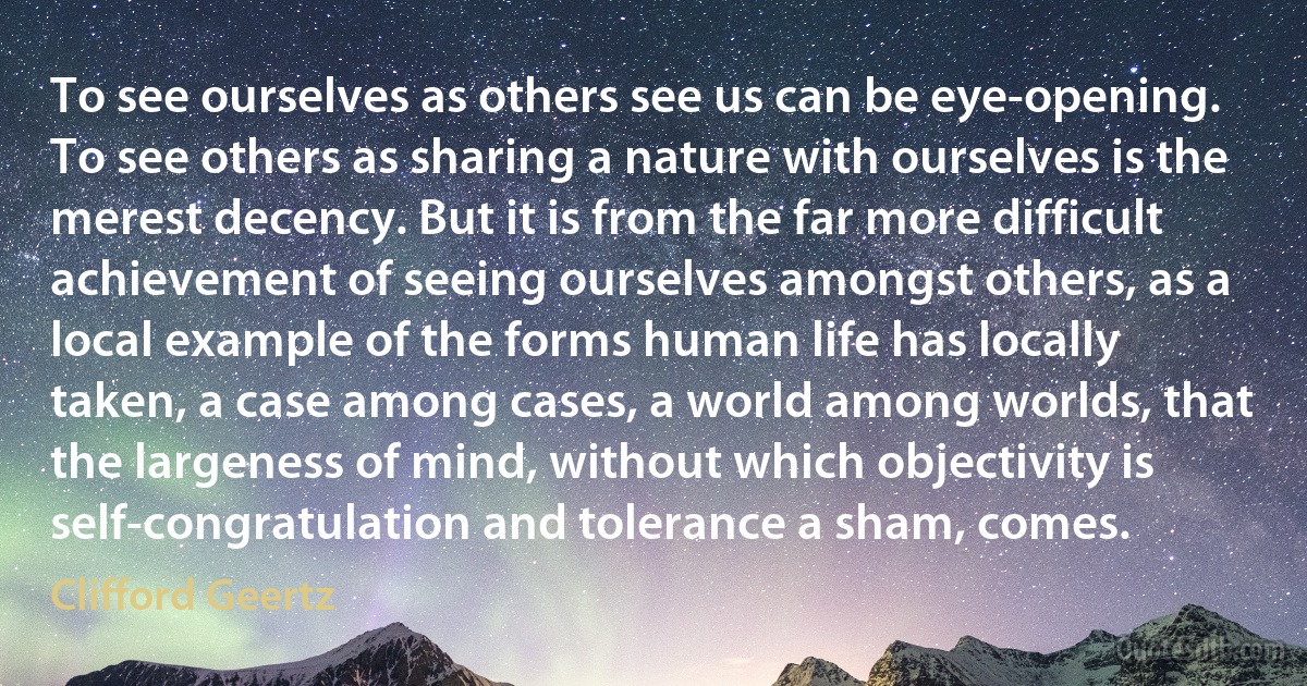 To see ourselves as others see us can be eye-opening. To see others as sharing a nature with ourselves is the merest decency. But it is from the far more difficult achievement of seeing ourselves amongst others, as a local example of the forms human life has locally taken, a case among cases, a world among worlds, that the largeness of mind, without which objectivity is self-congratulation and tolerance a sham, comes. (Clifford Geertz)