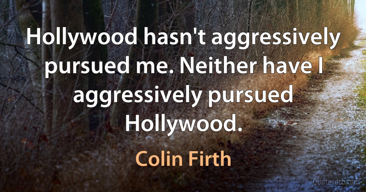 Hollywood hasn't aggressively pursued me. Neither have I aggressively pursued Hollywood. (Colin Firth)