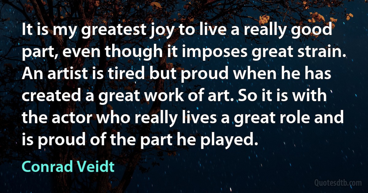 It is my greatest joy to live a really good part, even though it imposes great strain. An artist is tired but proud when he has created a great work of art. So it is with the actor who really lives a great role and is proud of the part he played. (Conrad Veidt)