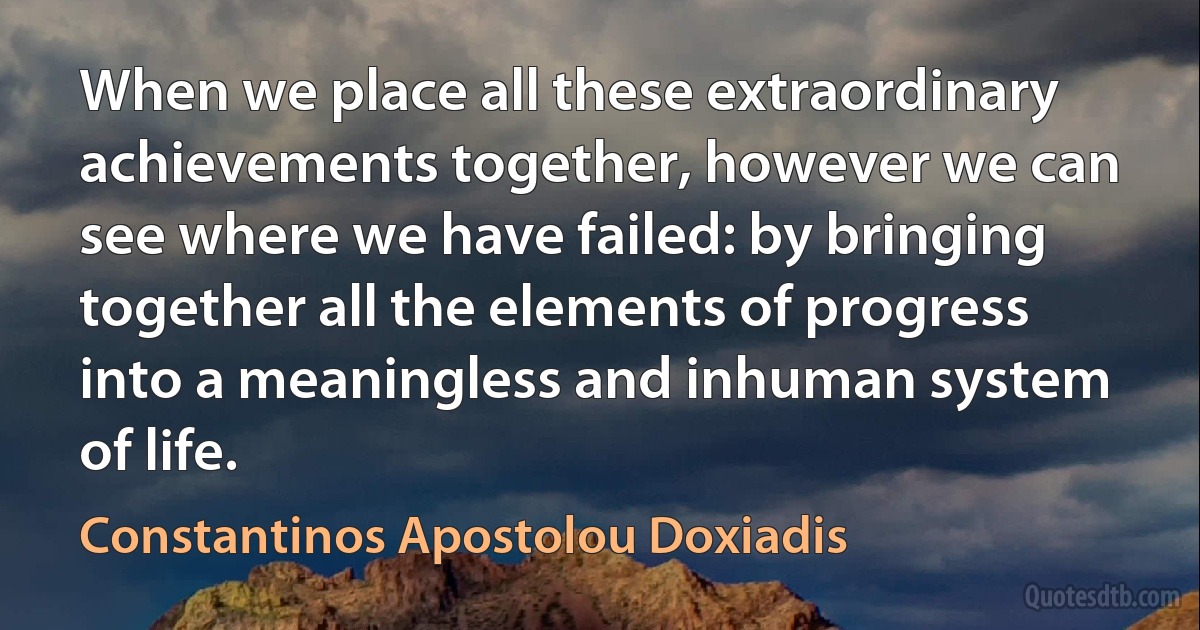 When we place all these extraordinary achievements together, however we can see where we have failed: by bringing together all the elements of progress into a meaningless and inhuman system of life. (Constantinos Apostolou Doxiadis)