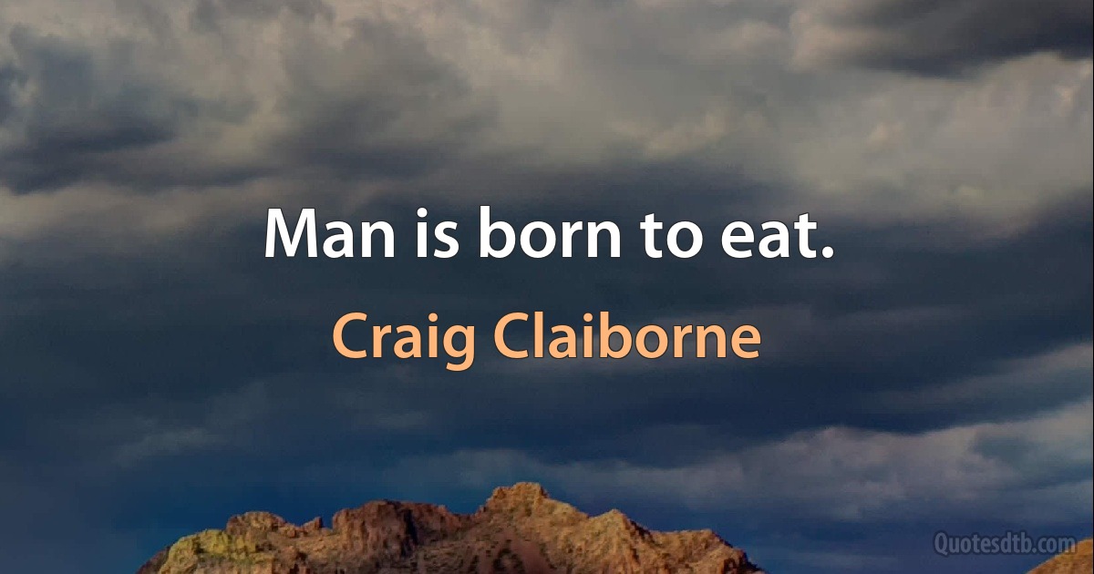 Man is born to eat. (Craig Claiborne)