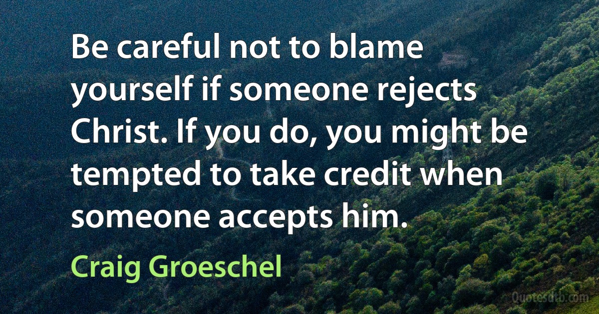 Be careful not to blame yourself if someone rejects Christ. If you do, you might be tempted to take credit when someone accepts him. (Craig Groeschel)