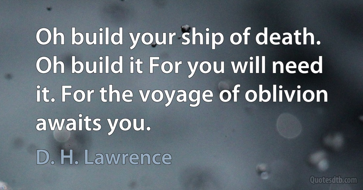 Oh build your ship of death. Oh build it For you will need it. For the voyage of oblivion awaits you. (D. H. Lawrence)