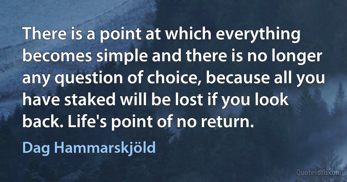 There is a point at which everything becomes simple and there is no longer any question of choice, because all you have staked will be lost if you look back. Life's point of no return. (Dag Hammarskjöld)