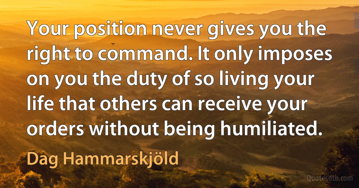 Your position never gives you the right to command. It only imposes on you the duty of so living your life that others can receive your orders without being humiliated. (Dag Hammarskjöld)