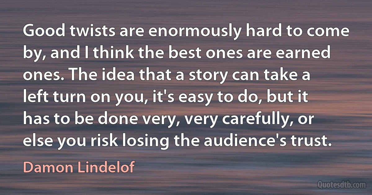 Good twists are enormously hard to come by, and I think the best ones are earned ones. The idea that a story can take a left turn on you, it's easy to do, but it has to be done very, very carefully, or else you risk losing the audience's trust. (Damon Lindelof)