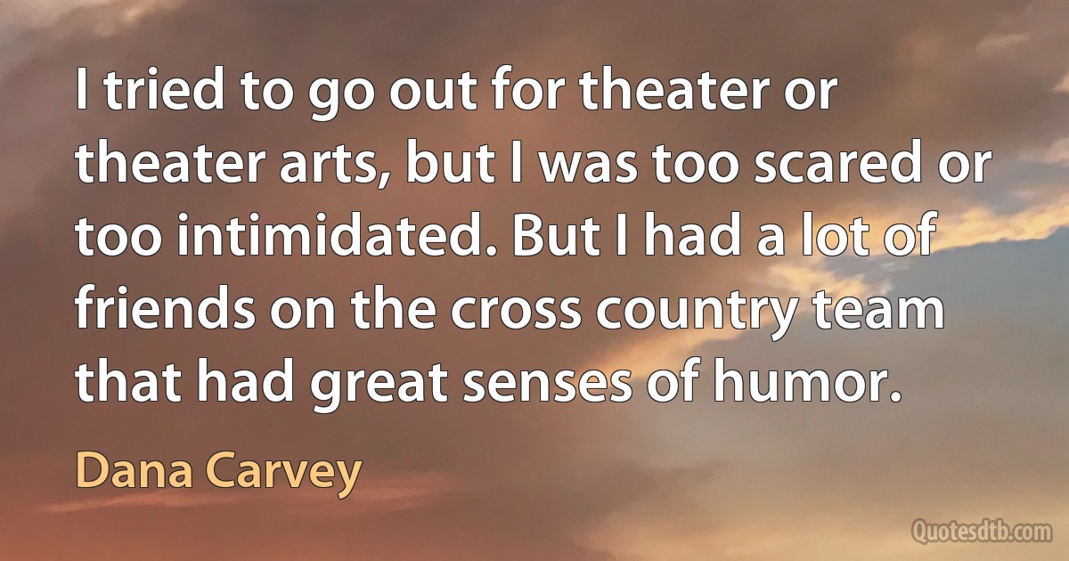 I tried to go out for theater or theater arts, but I was too scared or too intimidated. But I had a lot of friends on the cross country team that had great senses of humor. (Dana Carvey)