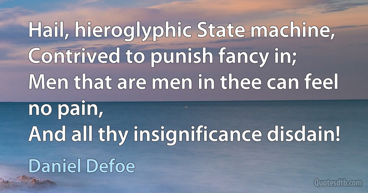 Hail, hieroglyphic State machine,
Contrived to punish fancy in;
Men that are men in thee can feel no pain,
And all thy insignificance disdain! (Daniel Defoe)