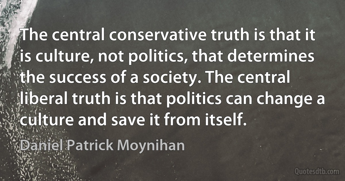 The central conservative truth is that it is culture, not politics, that determines the success of a society. The central liberal truth is that politics can change a culture and save it from itself. (Daniel Patrick Moynihan)