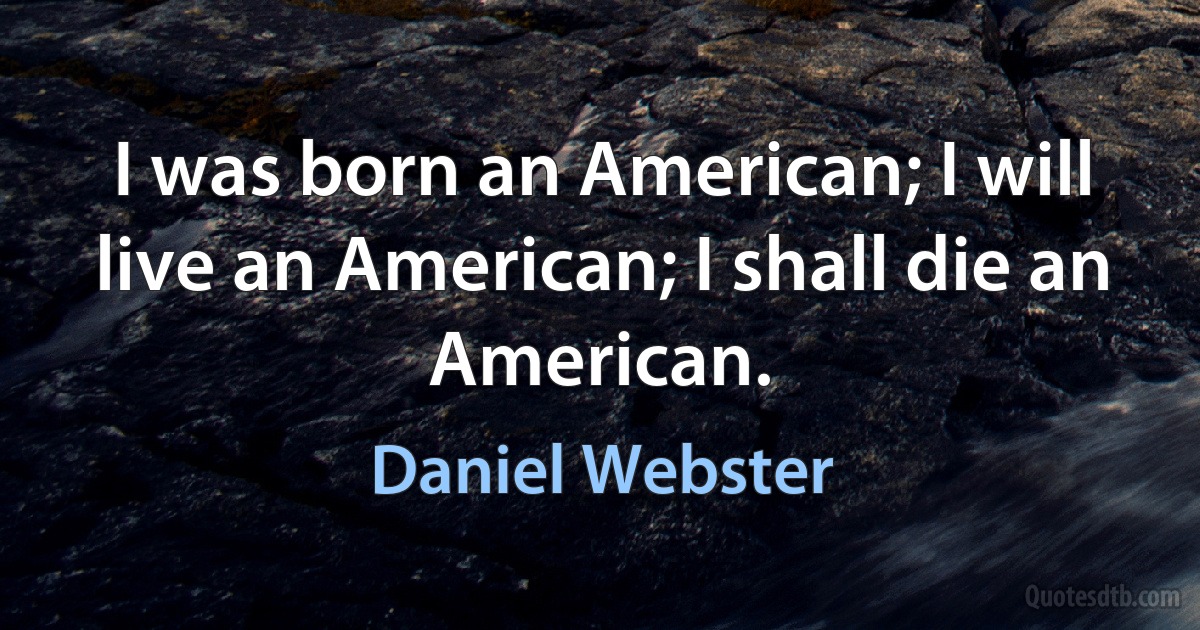 I was born an American; I will live an American; I shall die an American. (Daniel Webster)