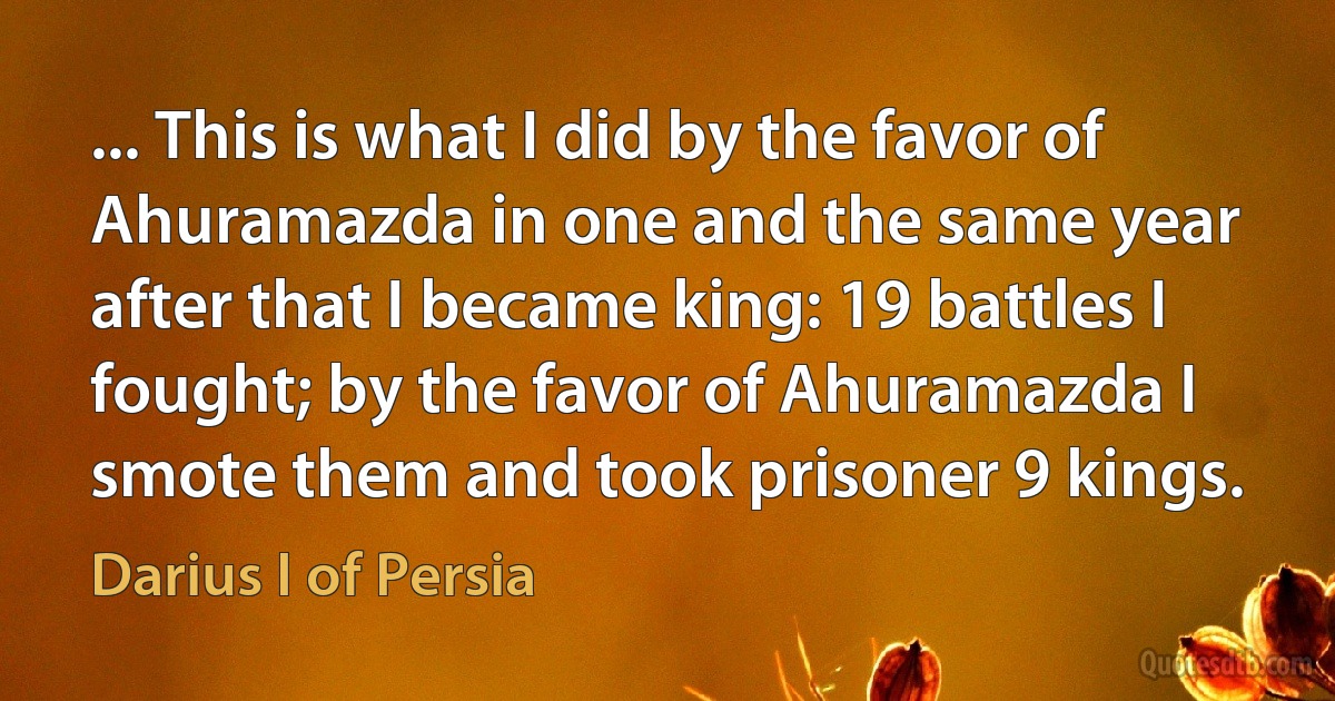 ... This is what I did by the favor of Ahuramazda in one and the same year after that I became king: 19 battles I fought; by the favor of Ahuramazda I smote them and took prisoner 9 kings. (Darius I of Persia)