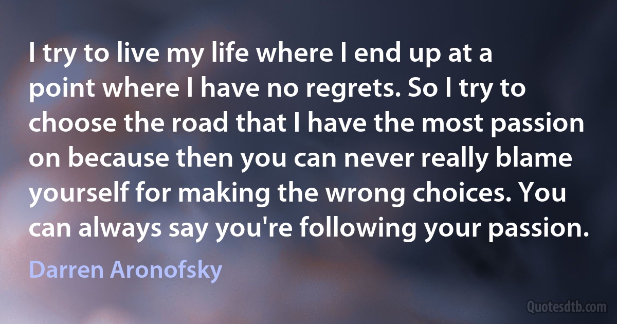 I try to live my life where I end up at a point where I have no regrets. So I try to choose the road that I have the most passion on because then you can never really blame yourself for making the wrong choices. You can always say you're following your passion. (Darren Aronofsky)