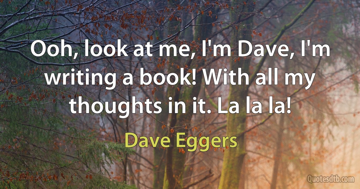 Ooh, look at me, I'm Dave, I'm writing a book! With all my thoughts in it. La la la! (Dave Eggers)