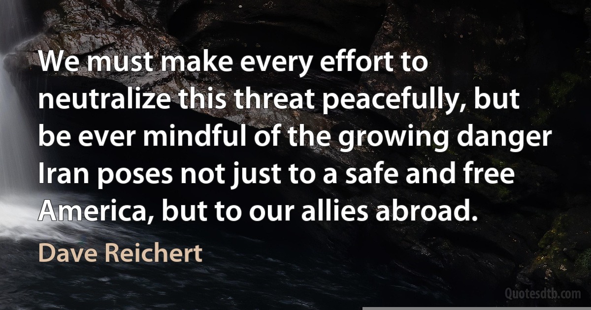 We must make every effort to neutralize this threat peacefully, but be ever mindful of the growing danger Iran poses not just to a safe and free America, but to our allies abroad. (Dave Reichert)