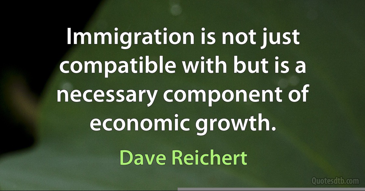 Immigration is not just compatible with but is a necessary component of economic growth. (Dave Reichert)