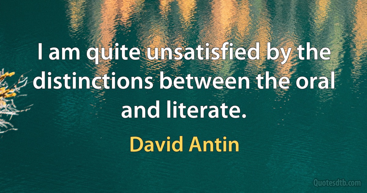 I am quite unsatisfied by the distinctions between the oral and literate. (David Antin)