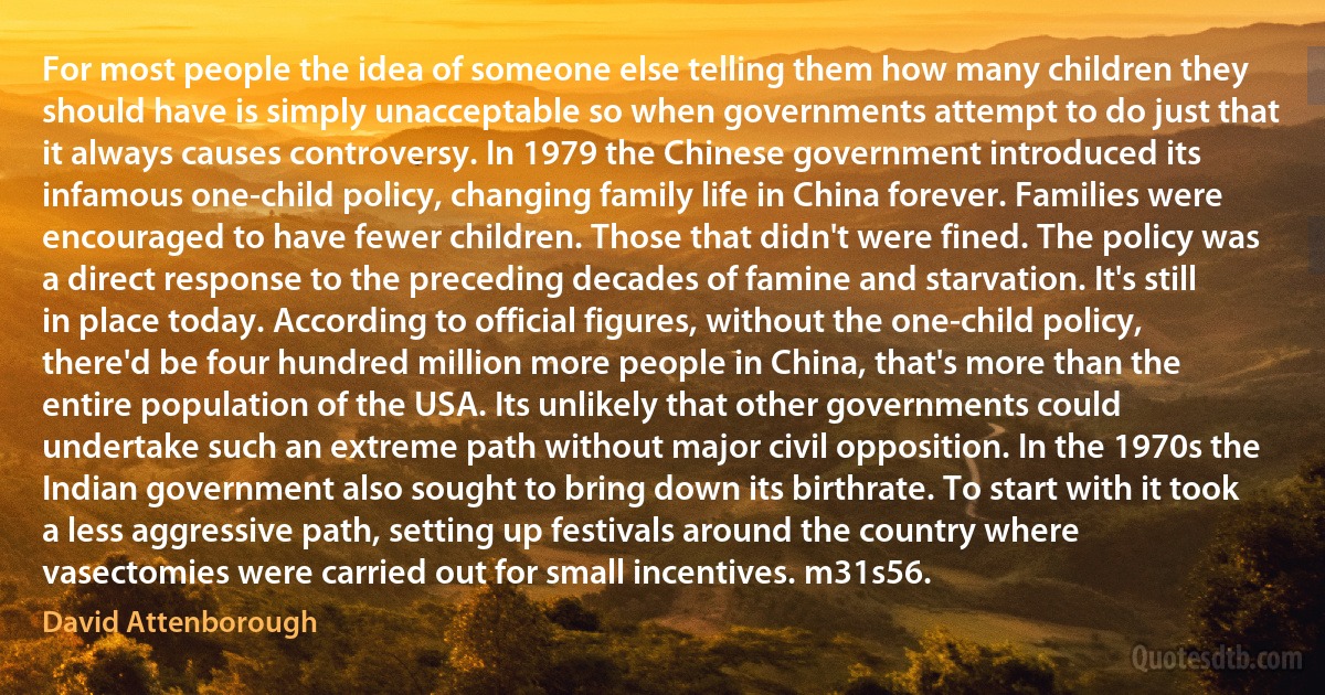 For most people the idea of someone else telling them how many children they should have is simply unacceptable so when governments attempt to do just that it always causes controversy. In 1979 the Chinese government introduced its infamous one-child policy, changing family life in China forever. Families were encouraged to have fewer children. Those that didn't were fined. The policy was a direct response to the preceding decades of famine and starvation. It's still in place today. According to official figures, without the one-child policy, there'd be four hundred million more people in China, that's more than the entire population of the USA. Its unlikely that other governments could undertake such an extreme path without major civil opposition. In the 1970s the Indian government also sought to bring down its birthrate. To start with it took a less aggressive path, setting up festivals around the country where vasectomies were carried out for small incentives. m31s56. (David Attenborough)