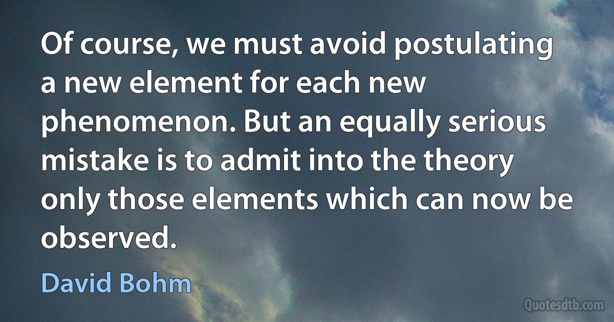 Of course, we must avoid postulating a new element for each new phenomenon. But an equally serious mistake is to admit into the theory only those elements which can now be observed. (David Bohm)