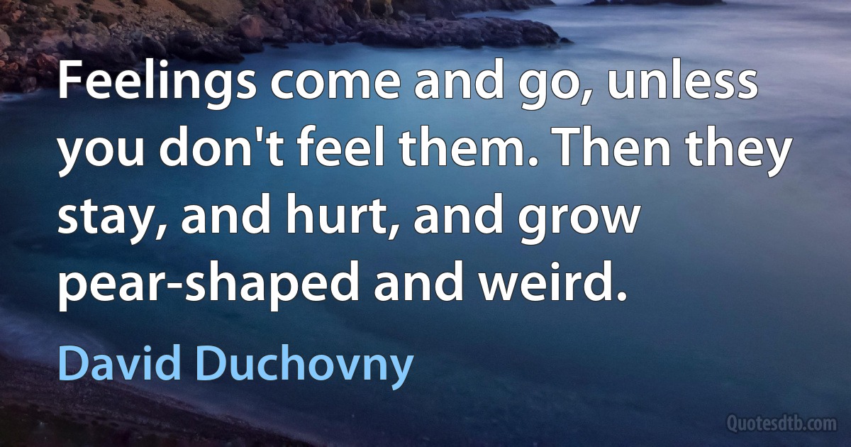 Feelings come and go, unless you don't feel them. Then they stay, and hurt, and grow pear-shaped and weird. (David Duchovny)