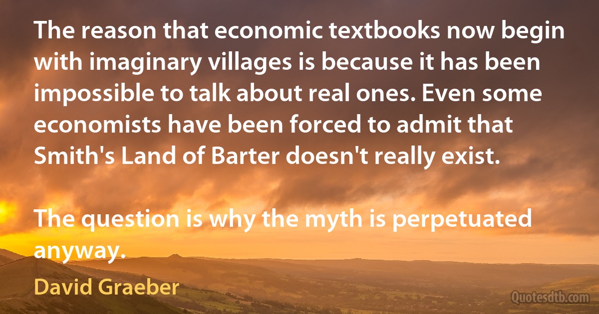 The reason that economic textbooks now begin with imaginary villages is because it has been impossible to talk about real ones. Even some economists have been forced to admit that Smith's Land of Barter doesn't really exist.

The question is why the myth is perpetuated anyway. (David Graeber)