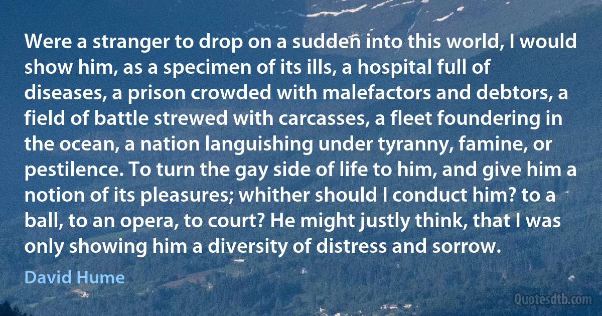 Were a stranger to drop on a sudden into this world, I would show him, as a specimen of its ills, a hospital full of diseases, a prison crowded with malefactors and debtors, a field of battle strewed with carcasses, a fleet foundering in the ocean, a nation languishing under tyranny, famine, or pestilence. To turn the gay side of life to him, and give him a notion of its pleasures; whither should I conduct him? to a ball, to an opera, to court? He might justly think, that I was only showing him a diversity of distress and sorrow. (David Hume)