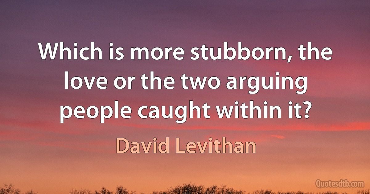 Which is more stubborn, the love or the two arguing people caught within it? (David Levithan)