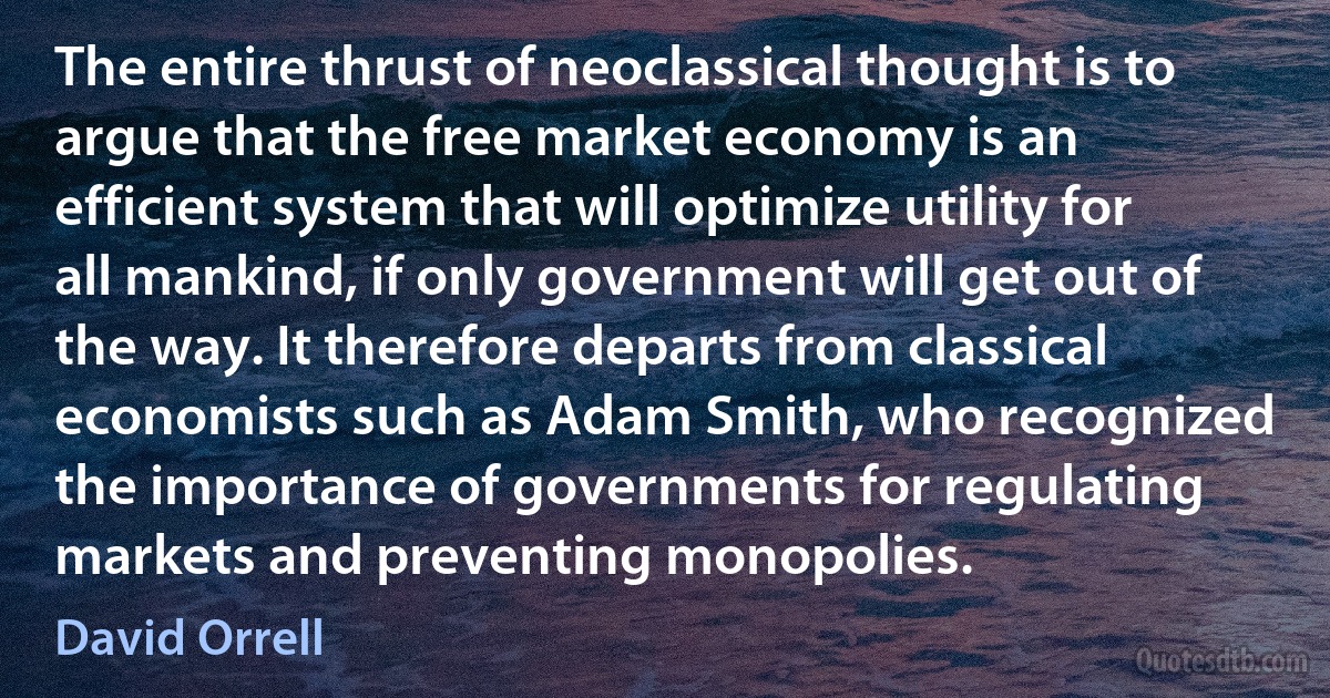 The entire thrust of neoclassical thought is to argue that the free market economy is an efficient system that will optimize utility for all mankind, if only government will get out of the way. It therefore departs from classical economists such as Adam Smith, who recognized the importance of governments for regulating markets and preventing monopolies. (David Orrell)