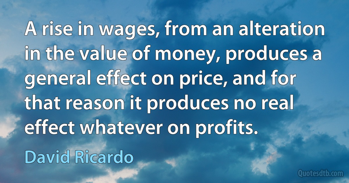 A rise in wages, from an alteration in the value of money, produces a general effect on price, and for that reason it produces no real effect whatever on profits. (David Ricardo)