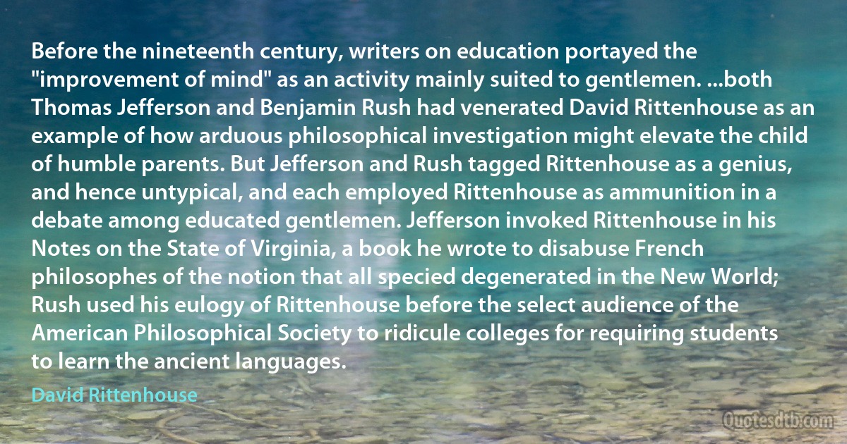 Before the nineteenth century, writers on education portayed the "improvement of mind" as an activity mainly suited to gentlemen. ...both Thomas Jefferson and Benjamin Rush had venerated David Rittenhouse as an example of how arduous philosophical investigation might elevate the child of humble parents. But Jefferson and Rush tagged Rittenhouse as a genius, and hence untypical, and each employed Rittenhouse as ammunition in a debate among educated gentlemen. Jefferson invoked Rittenhouse in his Notes on the State of Virginia, a book he wrote to disabuse French philosophes of the notion that all specied degenerated in the New World; Rush used his eulogy of Rittenhouse before the select audience of the American Philosophical Society to ridicule colleges for requiring students to learn the ancient languages. (David Rittenhouse)