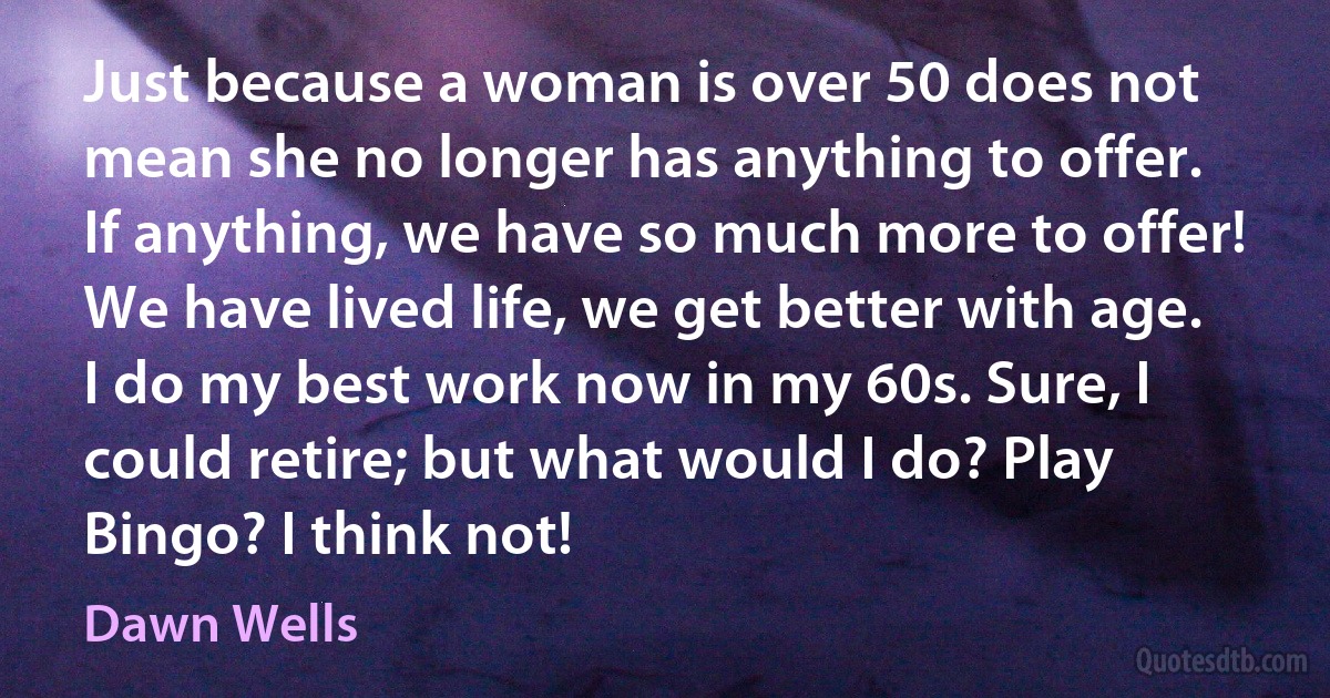 Just because a woman is over 50 does not mean she no longer has anything to offer. If anything, we have so much more to offer! We have lived life, we get better with age. I do my best work now in my 60s. Sure, I could retire; but what would I do? Play Bingo? I think not! (Dawn Wells)