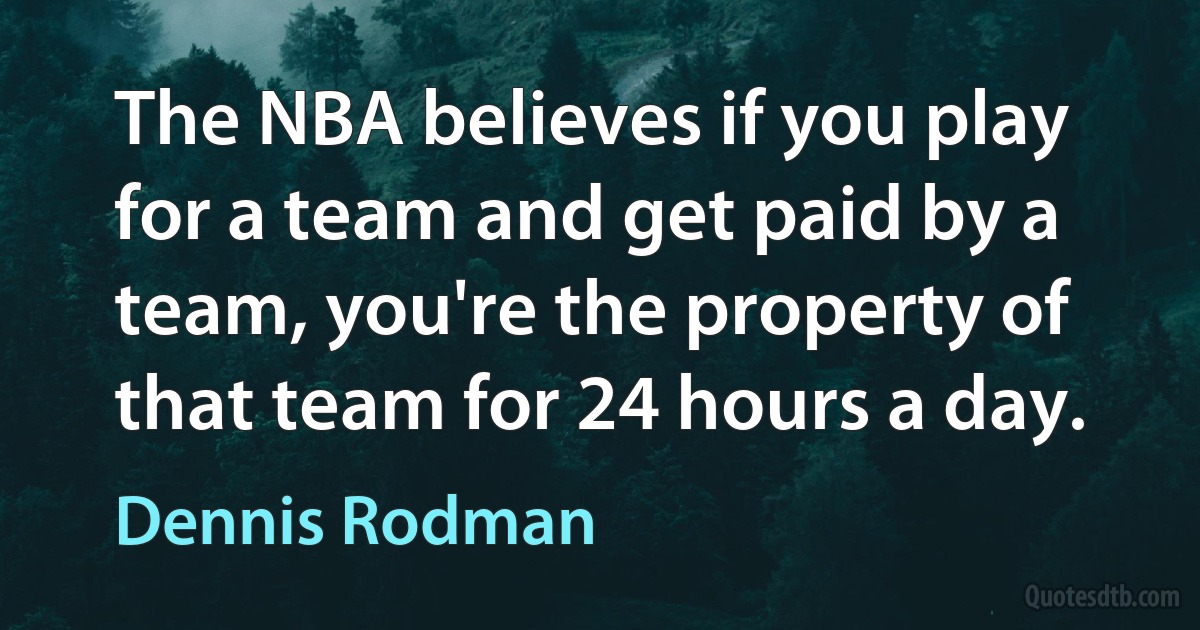 The NBA believes if you play for a team and get paid by a team, you're the property of that team for 24 hours a day. (Dennis Rodman)