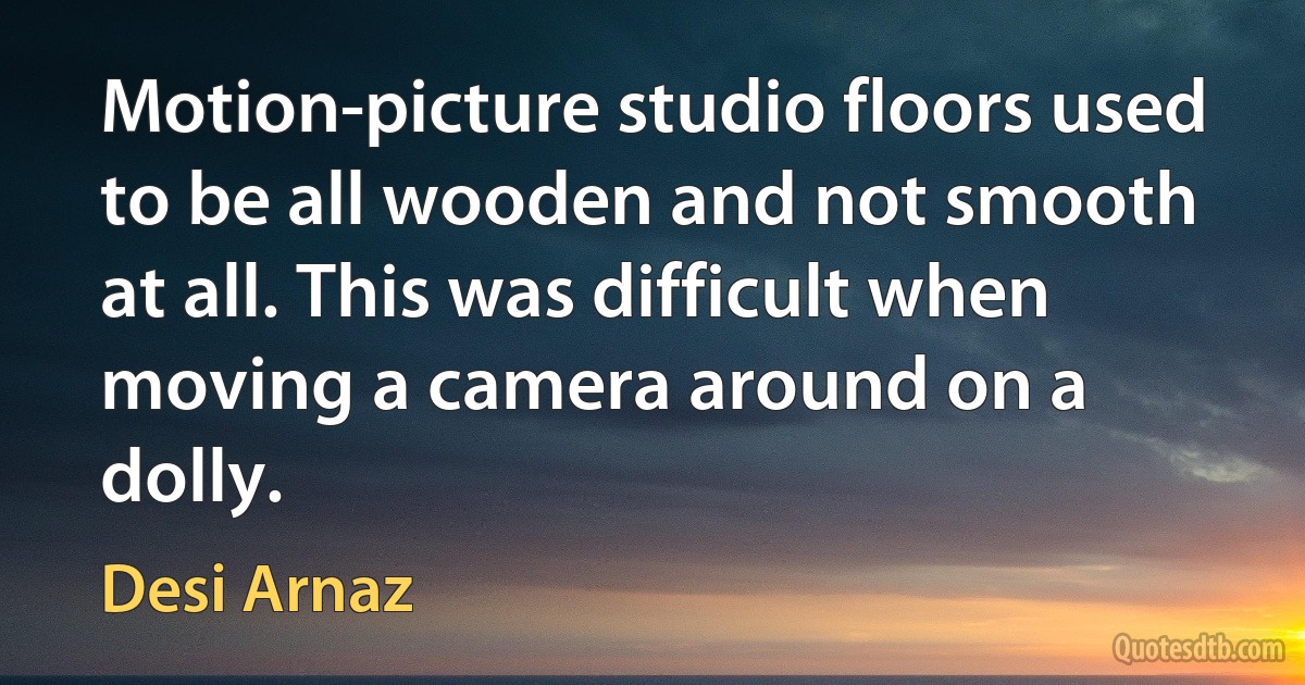 Motion-picture studio floors used to be all wooden and not smooth at all. This was difficult when moving a camera around on a dolly. (Desi Arnaz)