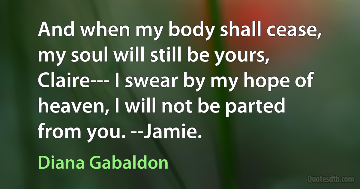 And when my body shall cease, my soul will still be yours, Claire--- I swear by my hope of heaven, I will not be parted from you. --Jamie. (Diana Gabaldon)