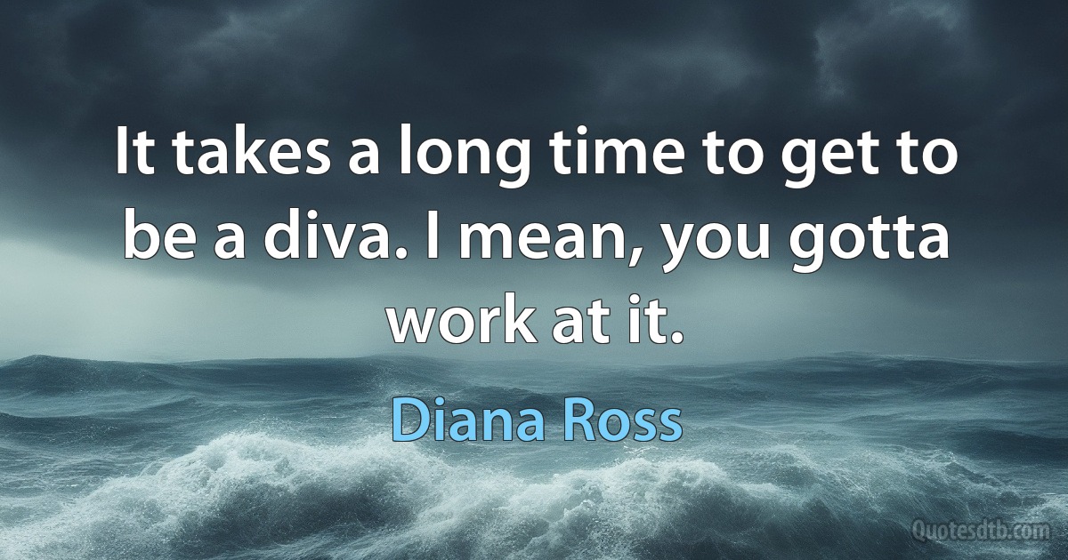 It takes a long time to get to be a diva. I mean, you gotta work at it. (Diana Ross)