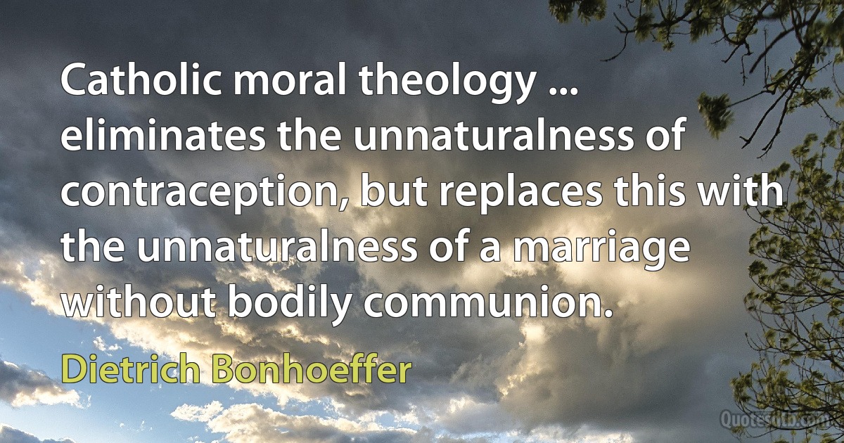 Catholic moral theology ... eliminates the unnaturalness of contraception, but replaces this with the unnaturalness of a marriage without bodily communion. (Dietrich Bonhoeffer)