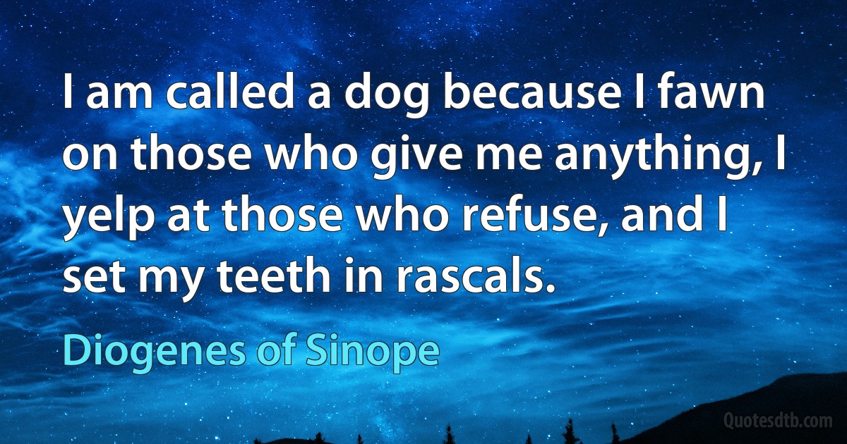 I am called a dog because I fawn on those who give me anything, I yelp at those who refuse, and I set my teeth in rascals. (Diogenes of Sinope)