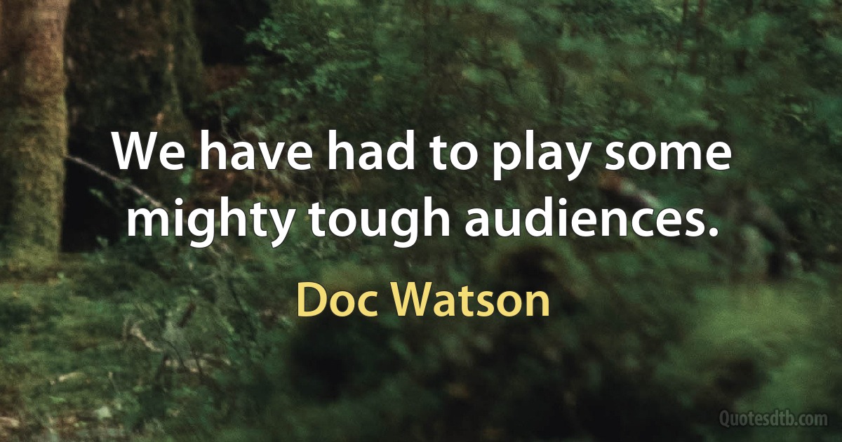 We have had to play some mighty tough audiences. (Doc Watson)